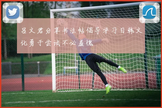吕文君分享书法帖倡导学习日韩文化勇于尝试不必羞愧