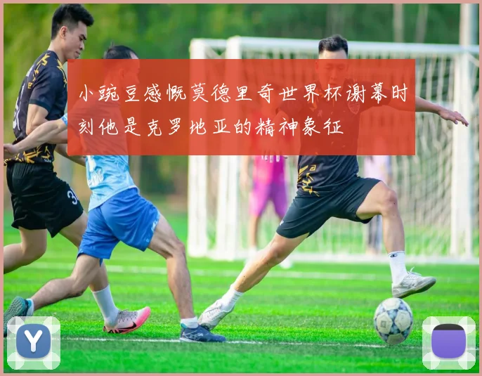 小豌豆感慨莫德里奇世界杯谢幕时刻他是克罗地亚的精神象征