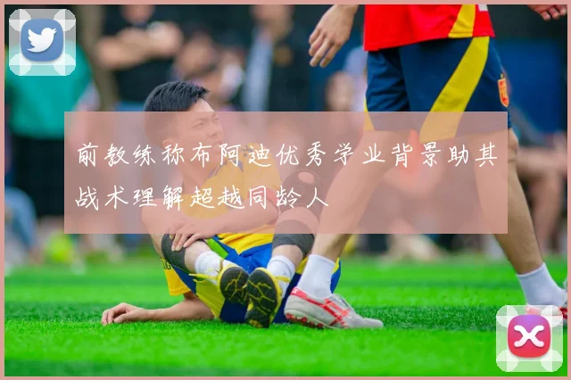 前教练称布阿迪优秀学业背景助其战术理解超越同龄人