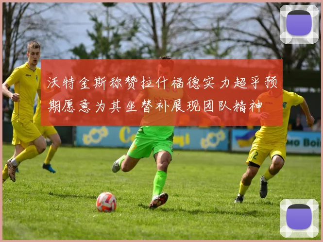 沃特金斯称赞拉什福德实力超乎预期愿意为其坐替补展现团队精神