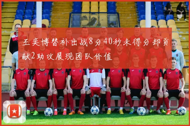 王奕博替补出战8分40秒未得分却贡献2助攻展现团队价值