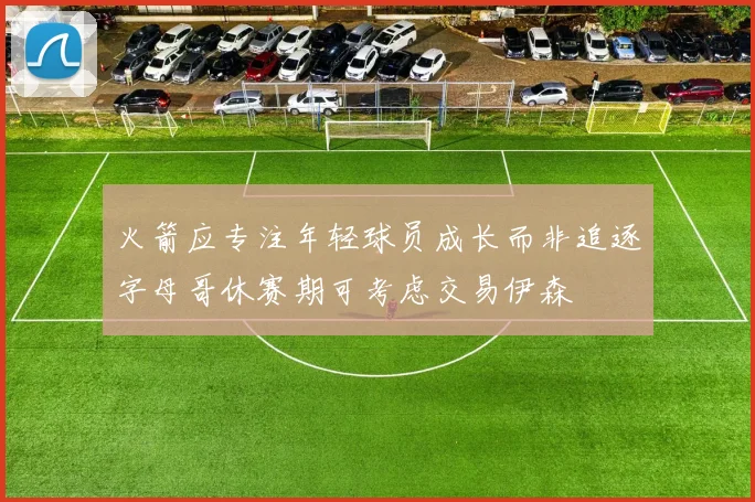 火箭应专注年轻球员成长而非追逐字母哥休赛期可考虑交易伊森