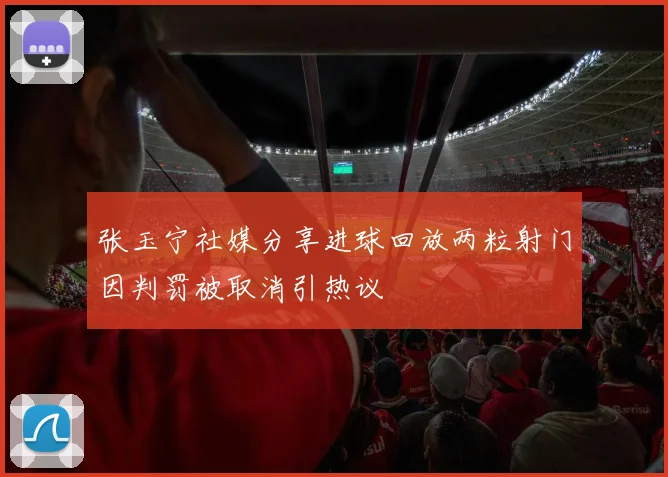 张玉宁社媒分享进球回放两粒射门因判罚被取消引热议
