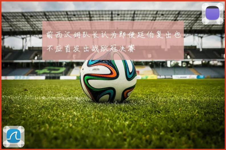 前西汉姆队长认为即便廷伯复出也不应首发出战欧冠决赛