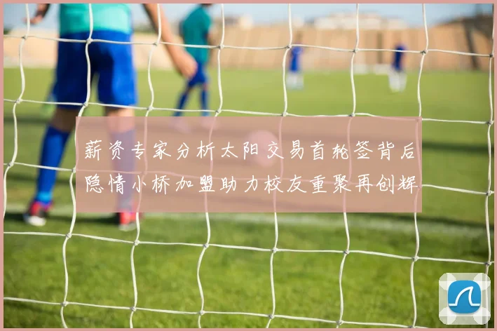 薪资专家分析太阳交易首轮签背后隐情小桥加盟助力校友重聚再创辉煌