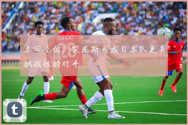 本田圭佑：突尼斯或成日本队更具挑战性的对手