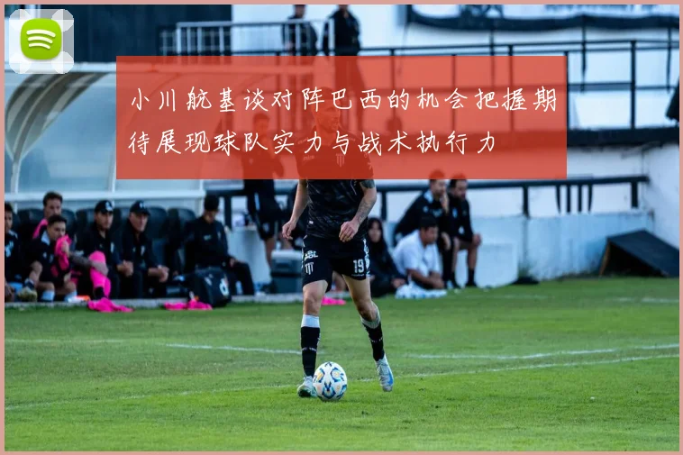 小川航基谈对阵巴西的机会把握期待展现球队实力与战术执行力