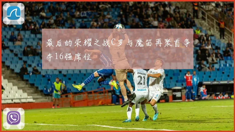 最后的荣耀之战C罗与魔笛再聚首争夺16强席位