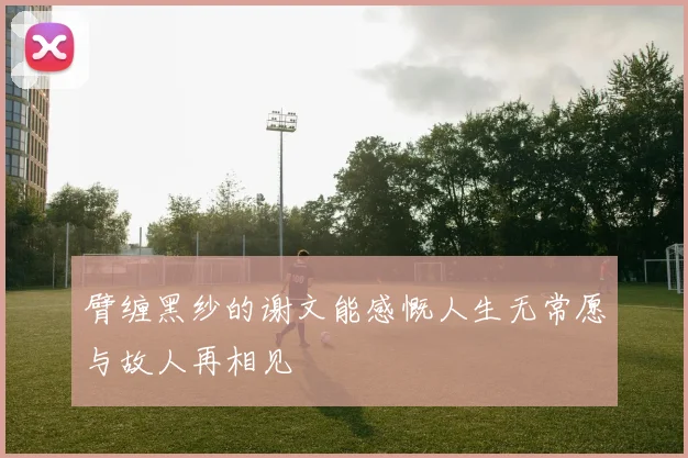 臂缠黑纱的谢文能感慨人生无常愿与故人再相见