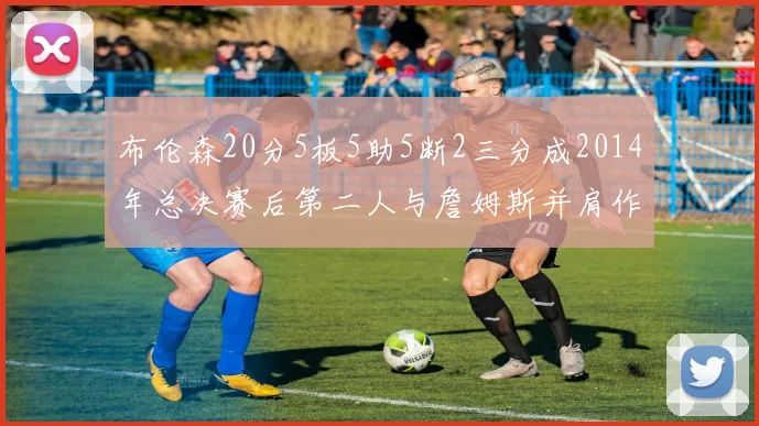 布伦森20分5板5助5断2三分成2014年总决赛后第二人与詹姆斯并肩作战