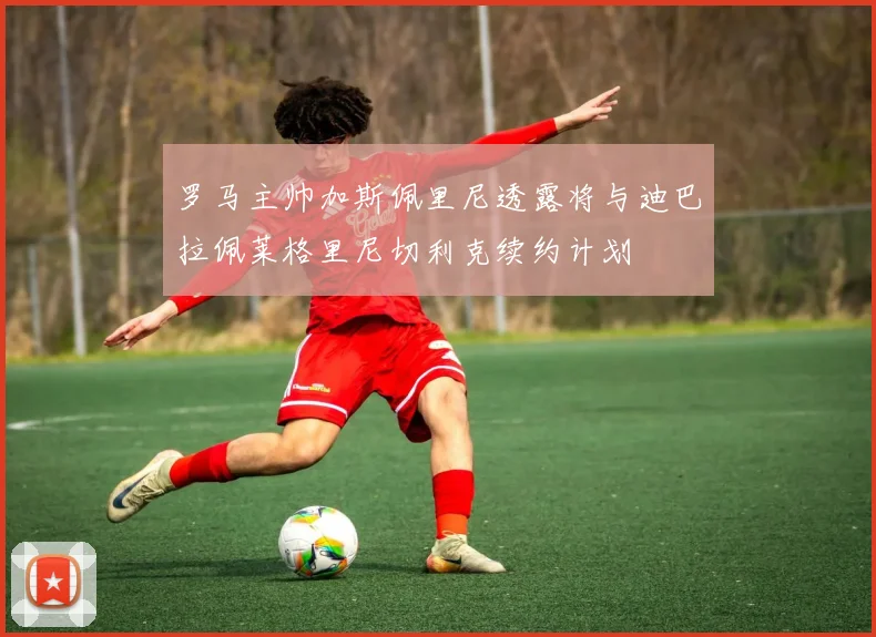 罗马主帅加斯佩里尼透露将与迪巴拉佩莱格里尼切利克续约计划