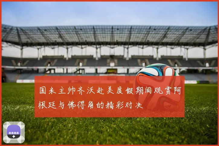 国米主帅齐沃赴美度假期间观赏阿根廷与佛得角的精彩对决