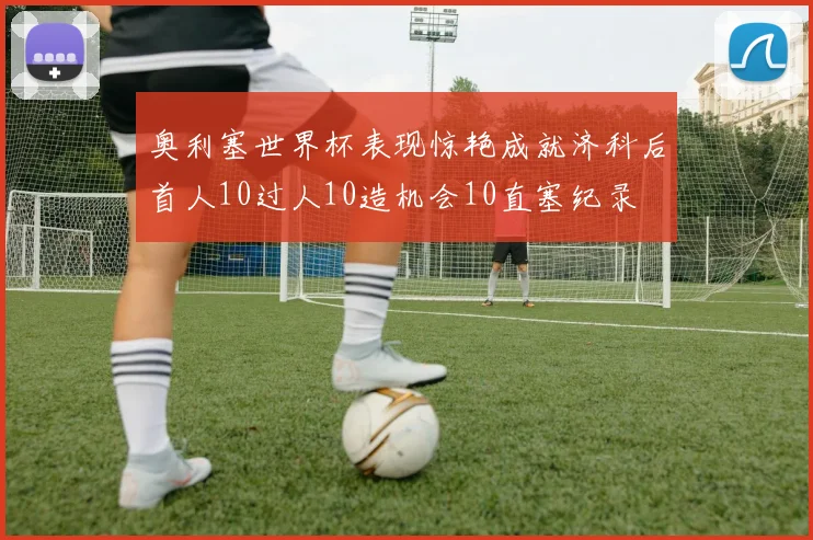 奥利塞世界杯表现惊艳成就济科后首人10过人10造机会10直塞纪录