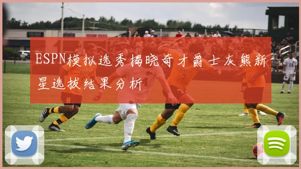 ESPN模拟选秀揭晓奇才爵士灰熊新星选拔结果分析