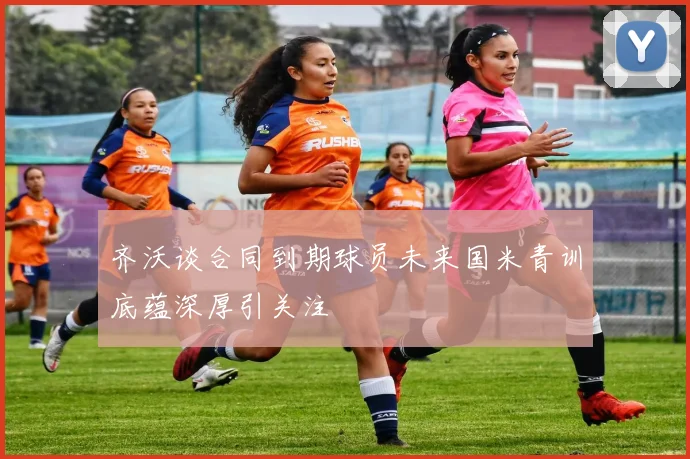 齐沃谈合同到期球员未来国米青训底蕴深厚引关注