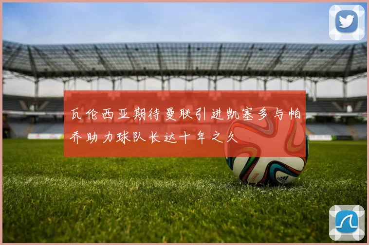 瓦伦西亚期待曼联引进凯塞多与帕乔助力球队长达十年之久