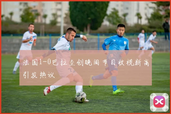 法国1-0巴拉圭创晚间节目收视新高引发热议