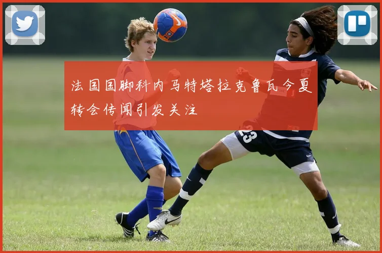 法国国脚科内马特塔拉克鲁瓦今夏转会传闻引发关注