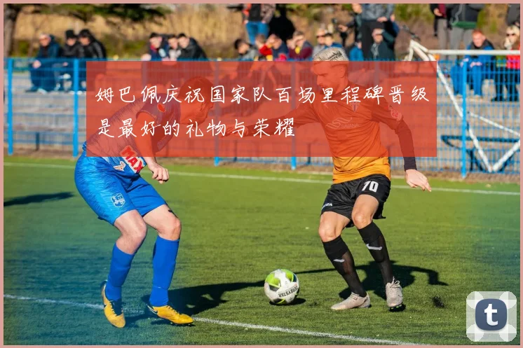 姆巴佩庆祝国家队百场里程碑晋级是最好的礼物与荣耀