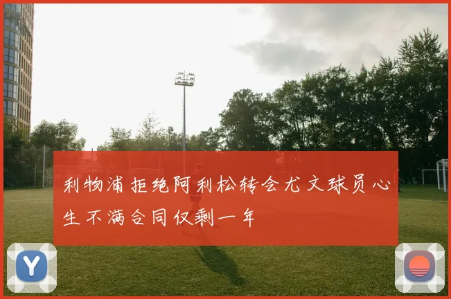 利物浦拒绝阿利松转会尤文球员心生不满合同仅剩一年