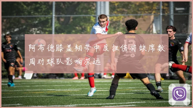 阿布德膝盖韧带中度扭伤将缺席数周对球队影响深远