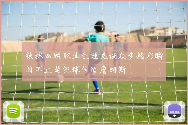 铁林回顾职业生涯见证众多精彩瞬间不止是把球传给詹姆斯